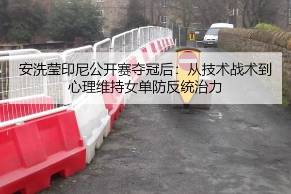 安洗莹印尼公开赛夺冠后：从技术战术到心理维持女单防反统治力