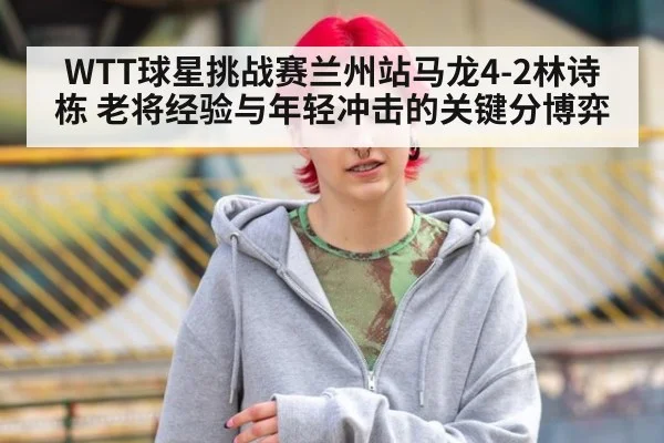 WTT球星挑战赛兰州站马龙4-2林诗栋 老将经验与年轻冲击的关键分博弈