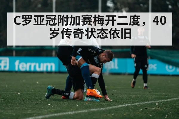 C罗亚冠附加赛梅开二度，40岁传奇状态依旧