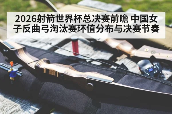 2026射箭世界杯总决赛前瞻 中国女子反曲弓淘汰赛环值分布与决赛节奏