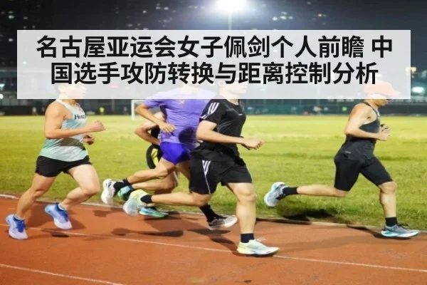 名古屋亚运会女子佩剑个人前瞻 中国选手攻防转换与距离控制分析