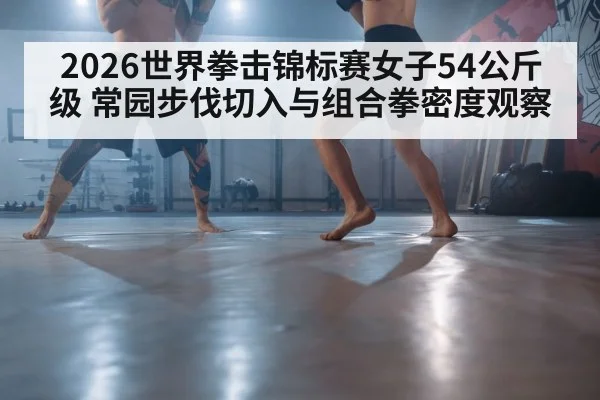 2026世界拳击锦标赛女子54公斤级 常园步伐切入与组合拳密度观察